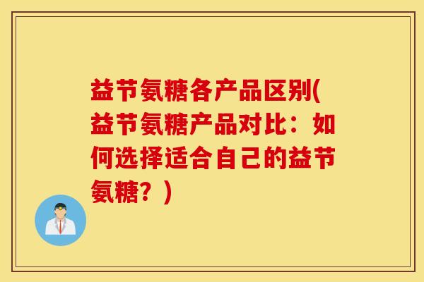 益节氨糖各产品区别(益节氨糖产品对比:如何选择适合自己的益节氨糖?) 益节氨糖各产品区别(益节氨糖产品对比:如何选择适合自己的益节氨糖?)