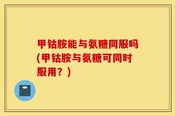 甲钴胺能与氨糖同服吗(甲钴胺与氨糖可同时服用?) 甲钴胺能与氨糖同服吗(甲钴胺与氨糖可同时服用?)