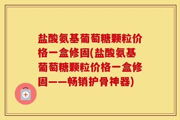 盐酸氨基葡萄糖颗粒价格一盒修固(盐酸氨基葡萄糖颗粒价格一盒修固——畅销护骨神器) 盐酸氨基葡萄糖颗粒价格一盒修固(盐酸氨基葡萄糖颗粒价格一盒修固——畅销护骨神器)
