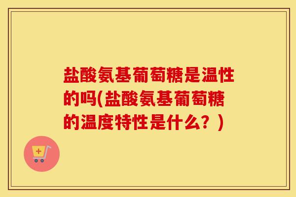 盐酸氨基葡萄糖是温性的吗(盐酸氨基葡萄糖的温度特性是什么？)