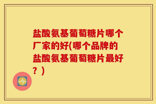 盐酸氨基葡萄糖片哪个厂家的好(哪个品牌的盐酸氨基葡萄糖片好？)