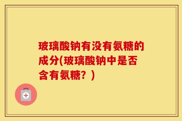 玻璃酸钠有没有氨糖的成分(玻璃酸钠中是否含有氨糖?) 玻璃酸钠有没有氨糖的成分(玻璃酸钠中是否含有氨糖?)