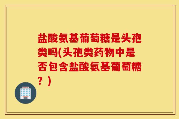 盐酸氨基葡萄糖是头孢类吗(头孢类中是否包含盐酸氨基葡萄糖?) 盐酸氨基葡萄糖是头孢类吗(头孢类中是否包含盐酸氨基葡萄糖?)