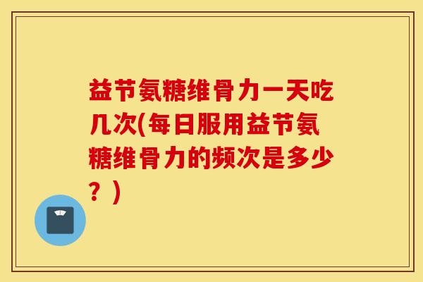 益节氨糖维骨力一天吃几次(每日服用益节氨糖维骨力的频次是多少？)