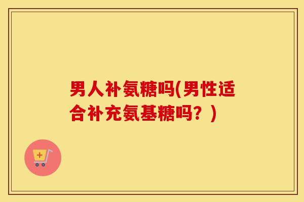 男人补氨糖吗(男性适合补充氨基糖吗？)