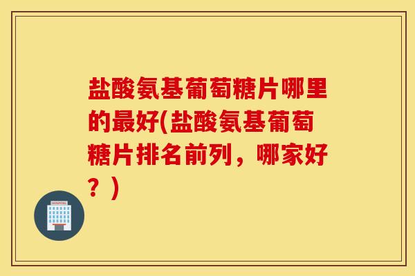 盐酸氨基葡萄糖片哪里的好(盐酸氨基葡萄糖片排名前列,哪家好?) 盐酸氨基葡萄糖片哪里的好(盐酸氨基葡萄糖片排名前列,哪家好?)