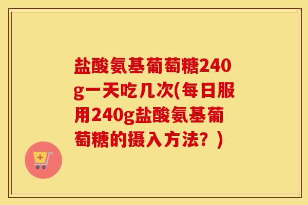 盐酸氨基葡萄糖240g一天吃几次(每日服用240g盐酸氨基葡萄糖的摄入方法？)