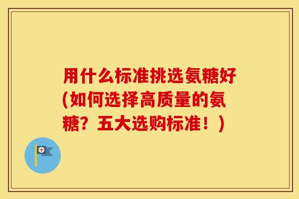 用什么标准挑选氨糖好(如何选择高质量的氨糖?五大选购标准!) 用什么标准挑选氨糖好(如何选择高质量的氨糖?五大选购标准!)