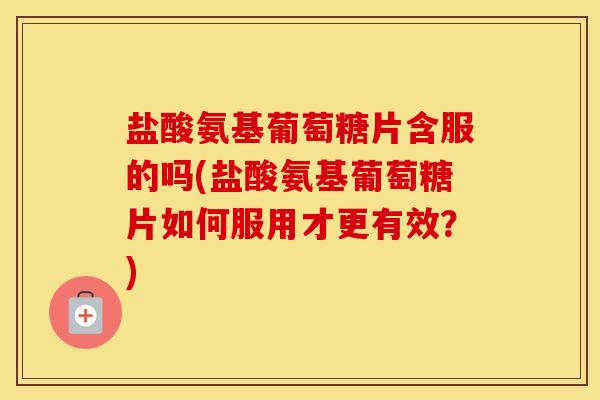盐酸氨基葡萄糖片含服的吗(盐酸氨基葡萄糖片如何服用才更有效？)