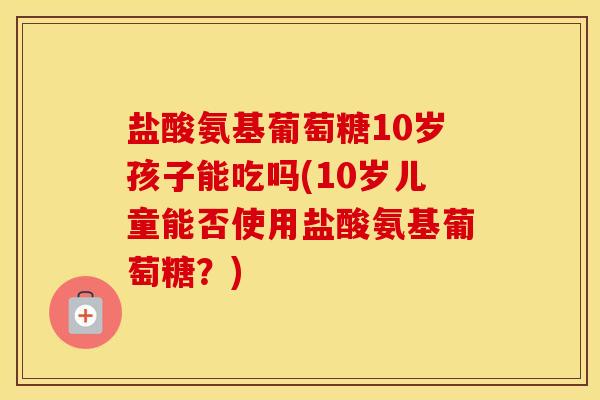 盐酸氨基葡萄糖10岁孩子能吃吗(10岁儿童能否使用盐酸氨基葡萄糖？)