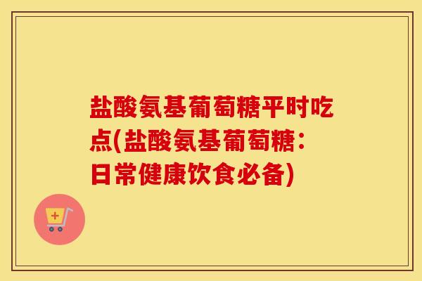 盐酸氨基葡萄糖平时吃点(盐酸氨基葡萄糖:日常健康饮食必备) 盐酸氨基葡萄糖平时吃点(盐酸氨基葡萄糖:日常健康饮食必备)