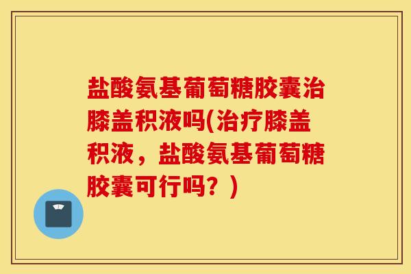 盐酸氨基葡萄糖胶囊膝盖积液吗(膝盖积液,盐酸氨基葡萄糖胶囊可行吗?) 盐酸氨基葡萄糖胶囊膝盖积液吗(膝盖积液,盐酸氨基葡萄糖胶囊可行吗?)