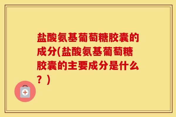 盐酸氨基葡萄糖胶囊的成分(盐酸氨基葡萄糖胶囊的主要成分是什么？)