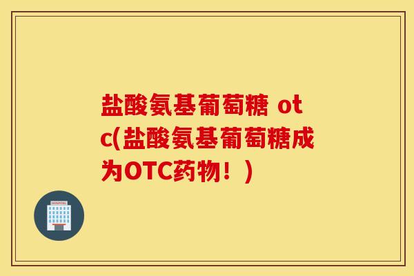 盐酸氨基葡萄糖 otc(盐酸氨基葡萄糖成为OTC！)