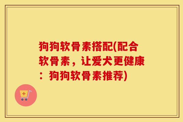 狗狗软骨素搭配(配合软骨素,让爱犬更健康:狗狗软骨素推荐) 狗狗软骨素搭配(配合软骨素,让爱犬更健康:狗狗软骨素推荐)