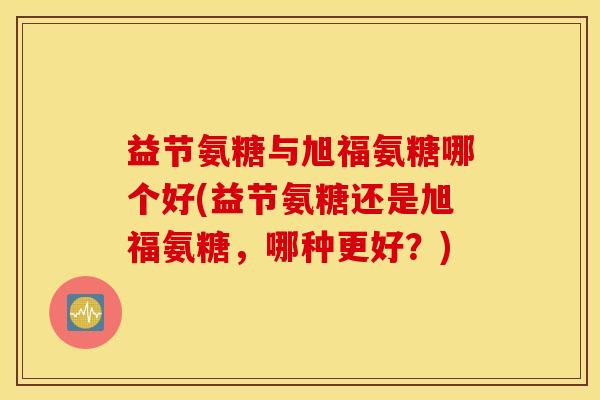 益节氨糖与旭福氨糖哪个好(益节氨糖还是旭福氨糖，哪种更好？)