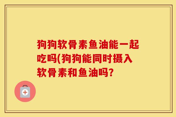 狗狗软骨素鱼油能一起吃吗(狗狗能同时摄入软骨素和鱼油吗? 狗狗软骨素鱼油能一起吃吗(狗狗能同时摄入软骨素和鱼油吗?