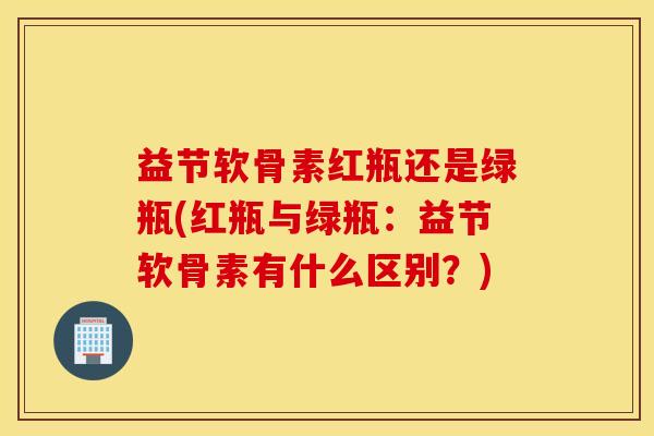 益节软骨素红瓶还是绿瓶(红瓶与绿瓶:益节软骨素有什么区别?) 益节软骨素红瓶还是绿瓶(红瓶与绿瓶:益节软骨素有什么区别?)