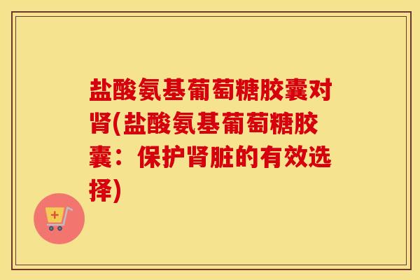 盐酸氨基葡萄糖胶囊对(盐酸氨基葡萄糖胶囊：保护脏的有效选择)