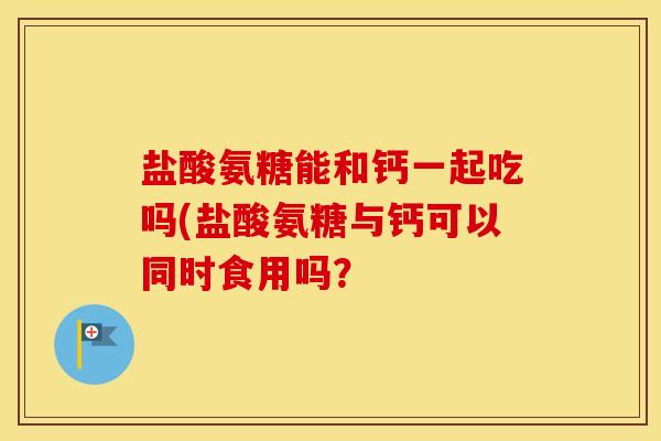 盐酸氨糖能和钙一起吃吗(盐酸氨糖与钙可以同时食用吗? 盐酸氨糖能和钙一起吃吗(盐酸氨糖与钙可以同时食用吗?