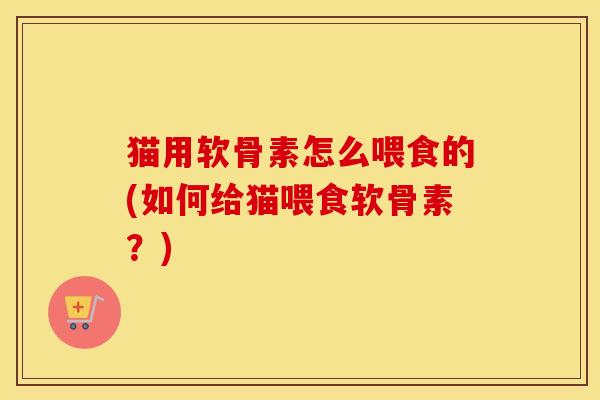 猫用软骨素怎么喂食的(如何给猫喂食软骨素？)