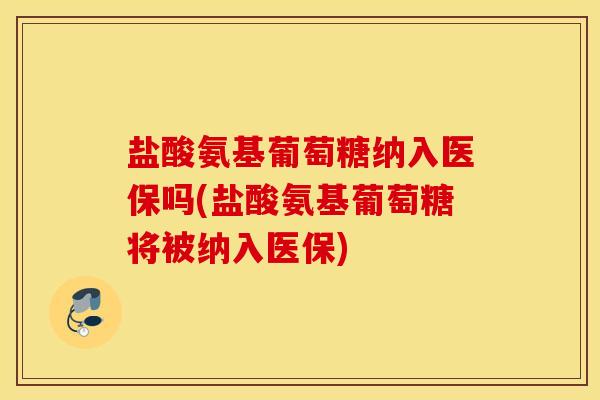 盐酸氨基葡萄糖纳入医保吗(盐酸氨基葡萄糖将被纳入医保)
