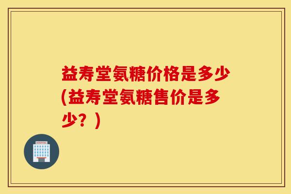 益寿堂氨糖价格是多少(益寿堂氨糖售价是多少?) 益寿堂氨糖价格是多少(益寿堂氨糖售价是多少?)
