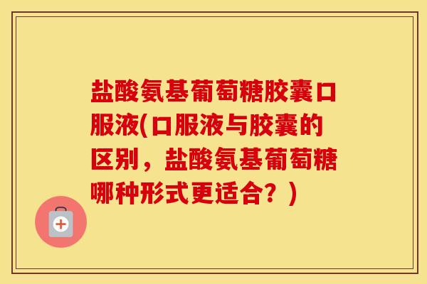 盐酸氨基葡萄糖胶囊口服液(口服液与胶囊的区别，盐酸氨基葡萄糖哪种形式更适合？)