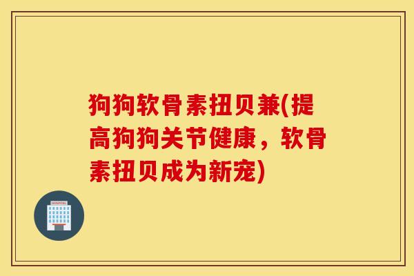 狗狗软骨素扭贝兼(提高狗狗关节健康,软骨素扭贝成为新宠) 狗狗软骨素扭贝兼(提高狗狗关节健康,软骨素扭贝成为新宠)