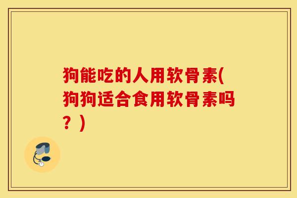 狗能吃的人用软骨素(狗狗适合食用软骨素吗?) 狗能吃的人用软骨素(狗狗适合食用软骨素吗?)