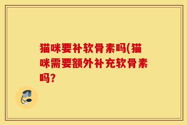 猫咪要补软骨素吗(猫咪需要额外补充软骨素吗? 猫咪要补软骨素吗(猫咪需要额外补充软骨素吗?