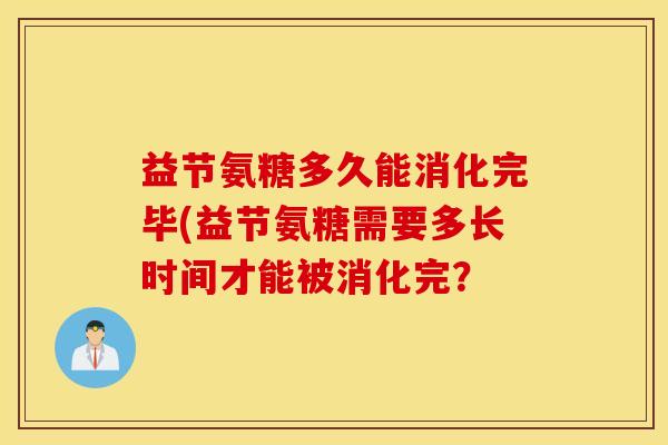 益节氨糖多久能消化完毕(益节氨糖需要多长时间才能被消化完? 益节氨糖多久能消化完毕(益节氨糖需要多长时间才能被消化完?