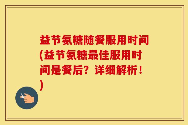 益节氨糖随餐服用时间(益节氨糖佳服用时间是餐后?详细解析!) 益节氨糖随餐服用时间(益节氨糖佳服用时间是餐后?详细解析!)