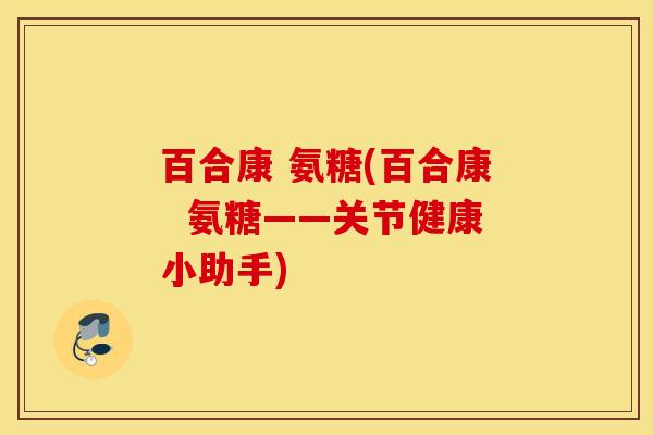 百合康 氨糖(百合康  氨糖——关节健康小助手)