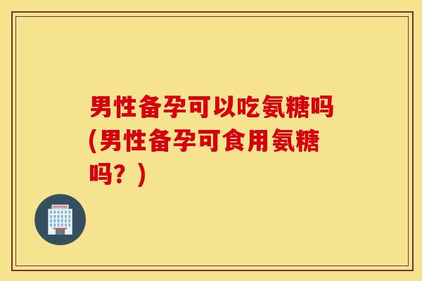 男性备孕可以吃氨糖吗(男性备孕可食用氨糖吗?) 男性备孕可以吃氨糖吗(男性备孕可食用氨糖吗?)