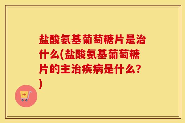盐酸氨基葡萄糖片是什么(盐酸氨基葡萄糖片的主是什么?) 盐酸氨基葡萄糖片是什么(盐酸氨基葡萄糖片的主是什么?)