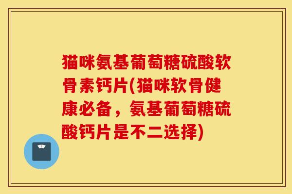 猫咪氨基葡萄糖硫酸软骨素钙片(猫咪软骨健康必备，氨基葡萄糖硫酸钙片是不二选择)