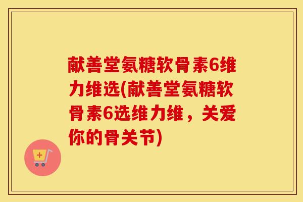 献善堂氨糖软骨素6维力维选(献善堂氨糖软骨素6选维力维,关爱你的骨关节) 献善堂氨糖软骨素6维力维选(献善堂氨糖软骨素6选维力维,关爱你的骨关节)