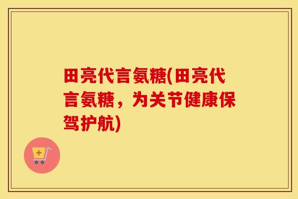 田亮代言氨糖(田亮代言氨糖，为关节健康保驾护航)