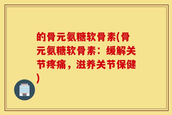 的骨元氨糖软骨素(骨元氨糖软骨素：缓解关节，滋养关节保健)