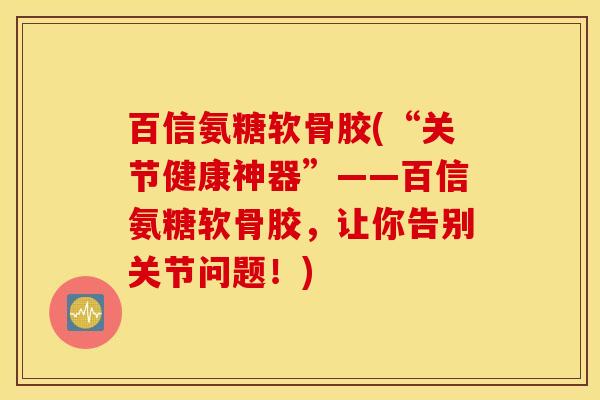 百信氨糖软骨胶(“关节健康神器”——百信氨糖软骨胶,让你告别关节问题!) 百信氨糖软骨胶(“关节健康神器”——百信氨糖软骨胶,让你告别关节问题!)
