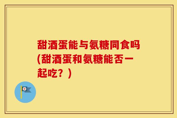 甜酒蛋能与氨糖同食吗(甜酒蛋和氨糖能否一起吃？)