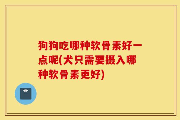 狗狗吃哪种软骨素好一点呢(犬只需要摄入哪种软骨素更好)