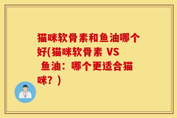 猫咪软骨素和鱼油哪个好(猫咪软骨素 VS 鱼油：哪个更适合猫咪？)