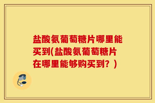盐酸氨葡萄糖片哪里能买到(盐酸氨葡萄糖片在哪里能够购买到？)