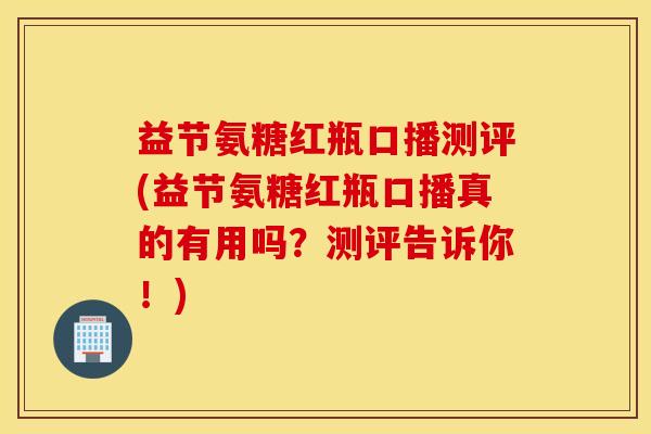 益节氨糖红瓶口播测评(益节氨糖红瓶口播真的有用吗?测评告诉你!) 益节氨糖红瓶口播测评(益节氨糖红瓶口播真的有用吗?测评告诉你!)