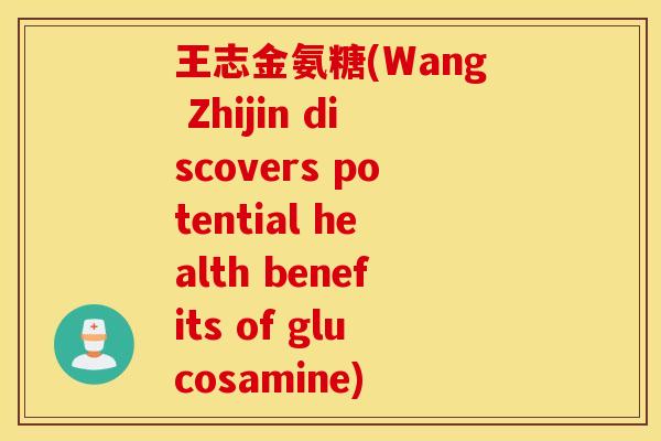 王志金氨糖(Wang Zhijin discovers potential health benefits of glucosamine) 王志金氨糖(Wang Zhijin discovers potential health benefits of glucosamine)