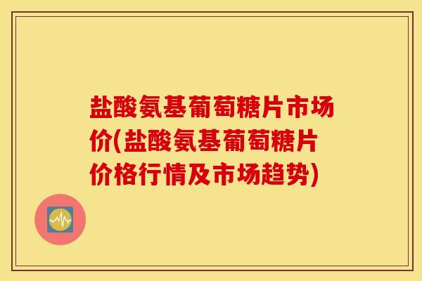 盐酸氨基葡萄糖片市场价(盐酸氨基葡萄糖片价格行情及市场趋势) 盐酸氨基葡萄糖片市场价(盐酸氨基葡萄糖片价格行情及市场趋势)