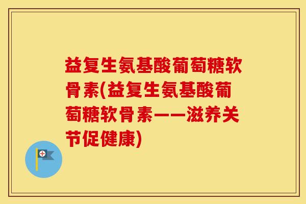 益复生氨基酸葡萄糖软骨素(益复生氨基酸葡萄糖软骨素——滋养关节促健康)