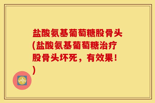 盐酸氨基葡萄糖股骨头(盐酸氨基葡萄糖股骨头坏死，有效果！)